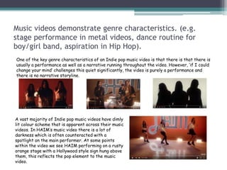 Music videos demonstrate genre characteristics. (e.g.
stage performance in metal videos, dance routine for
boy/girl band, aspiration in Hip Hop).
One of the key genre characteristics of an Indie pop music video is that there is that there is
usually a performance as well as a narrative running throughout the video. However, ‘if I could
change your mind’ challenges this quiet significantly, the video is purely a performance and
there is no narrative storyline.
A vast majority of Indie pop music videos have dimly
lit colour scheme that is apparent across their music
videos. In HAIM’s music video there is a lot of
darkness which is often counteracted with a
spotlight on the main performer. At some points
within the video we see HAIM performing on a rusty
orange stage with a Hollywood style sign hung above
them, this reflects the pop element to the music
video.
 