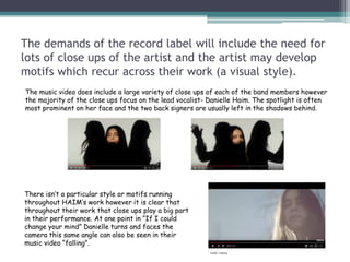 The demands of the record label will include the need for
lots of close ups of the artist and the artist may develop
motifs which recur across their work (a visual style).
The music video does include a large variety of close ups of each of the band members however
the majority of the close ups focus on the lead vocalist- Danielle Haim. The spotlight is often
most prominent on her face and the two back signers are usually left in the shadows behind.
There isn’t a particular style or motifs running
throughout HAIM’s work however it is clear that
throughout their work that close ups play a big part
in their performance. At one point in “If I could
change your mind” Danielle turns and faces the
camera this same angle can also be seen in their
music video “falling”.
 