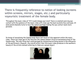 There is frequently reference to notion of looking (screens
within screens, mirrors, stages, etc.) and particularly
voyeuristic treatment of the female body.
Throughout the music video of “If I could change your mind” there is constant piercing eye
contact with the audience of the music video with close ups the lead vocalists face and eyes. At
some points Daniella turns to face the camera perhaps making the eye contact seem more
personal.
In terms of sexualising the female body there isn’t much of this apparent within the music
video. There are close ups of the face but the camera doesn’t focus on sexualised areas of the
female body. The only thing that could perhaps be interpreted as being sexual is the silhouette
of the performers. However, the overall effect that this music video produces is the aesthetic
beauty of the artists instead referring to them as a sexual object.
 