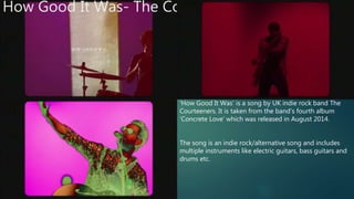 How Good It Was- The Courteeners
‘How Good It Was’ is a song by UK indie rock band The
Courteeners. It is taken from the band’s fourth album
‘Concrete Love’ which was released in August 2014.
The song is an indie rock/alternative song and includes
multiple instruments like electric guitars, bass guitars and
drums etc.
 