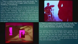 2. There is a relationship between lyrics and visuals. The
lyrics are represented with images. (either illustrative,
amplifying, contradicting).
Throughout the majority of the song, the band don’t
make any references themselves to the lyrics apart from
singing them. However, there is a projection behind
them of a sepia toned film. This adds contrast to the rest
of the video as the colours are different. The projection
reflects old times which is what the song is about, hence
‘how good it was’. The image of a women appears when
the lead singer sings the line ‘then she’s here and then
she’s gone’.
3. There is a relationship between music and visuals. The
tone and atmosphere of the visual reflects that of the
music. (either illustrative, amplifying, contradicting).
The lighting flashes and changes colour quickly, along
with the editing from shot to shot. This reflects the beat
of the song and the fast paced rhythm made by the
instruments. The band play their instruments in time with
the music and lip-sync the words perfectly as though
they were actually singing them.
 