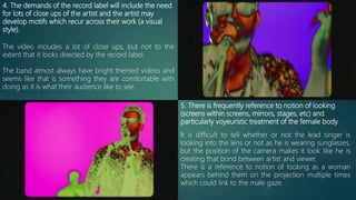 4. The demands of the record label will include the need
for lots of close ups of the artist and the artist may
develop motifs which recur across their work (a visual
style).
5. There is frequently reference to notion of looking
(screens within screens, mirrors, stages, etc) and
particularly voyeuristic treatment of the female body.
The video includes a lot of close ups, but not to the
extent that it looks directed by the record label.
The band almost always have bright themed videos and
seems like that is something they are comfortable with
doing as it is what their audience like to see.
It is difficult to tell whether or not the lead singer is
looking into the lens or not as he is wearing sunglasses,
but the position of the camera makes it look like he is
creating that bond between artist and viewer.
There is a reference to notion of looking as a woman
appears behind them on the projection multiple times
which could link to the male gaze.
 