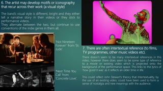 6. The artist may develop motifs or iconography
that recur across their work (a visual style)
The band’s visual style is different, bright and they either
tell a narrative story in their videos or they stick to
performance videos.
They alternate between the two, but continue to use
conventions of the indie genre in them all.
‘Not Nineteen
Forever’ from ‘St.
Jude’.
‘Next Time You
Call’ from
‘Concrete Love’.
7. There are often intertextual reference (to films,
TV programmes, other music videos etc).
There doesn’t seem to be many intertextual references in this
video, however there does seem to be some type of reference
to a movie or existing video which is projected onto the
background of the performance space. This links to the lyrics of
‘how good it was’ as it reflects an older time in life.
This could reflect John Stewart’s theory that Intertextuality, by
the use of an existing video, could have been used to form a
sense of nostalgia and new meanings with the audience.
 
