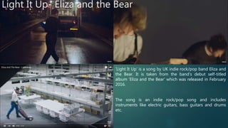 Light It Up- Eliza and the Bear
‘Light It Up’ is a song by UK indie rock/pop band Eliza and
the Bear. It is taken from the band’s debut self-titled
album ‘Eliza and the Bear’ which was released in February
2016.
The song is an indie rock/pop song and includes
instruments like electric guitars, bass guitars and drums
etc.
 