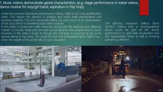 1. Music videos demonstrate genre characteristics. (e.g. stage performance in metal videos,
dance routine for boy/girl band, aspiration in Hip Hop).
Unlike the previous illustrative performance videos, ‘Light It Up’ is an amplification
video. This means the director is creative and mixes both performance and
narrative together. This isn’t necessarily telling the story, but it is an interpretation
of the story which is something pop videos include.
In this video, it shows two male characters doing jobs like cleaning and collecting
rubbish. In society, these jobs are seen as boring and ones people tend to avoid.
However, in the video it looks as though the character is enjoying his job as he
dances along to the song. This could be from the motivational lyrics ‘light it up…
when the weight of the world falls on your shoulders’.
The dancing characters reflects Steve
Archer’s theory that a choreographed
dance could be part of the artist’s
performance or used help visualisation and
the ‘repeatability’ factor as well as showing
something different.
 