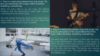 2. There is a relationship between lyrics and visuals. The
lyrics are represented with images. (either illustrative,
amplifying, contradicting).
When the lyrics ‘light it up’ are sung, the lighting
brightens and the performance space gets brighter;
contrasting from the darker space.
The male cleaner frequently dances in the video and he
does a walk over his should when the lyrics ‘when they
weight of the world falls on your shoulders’.
3. There is a relationship between music and visuals. The
tone and atmosphere of the visual reflects that of the
music. (either illustrative, amplifying, contradicting).
The band play their instruments in time with the music
like a live performance. The editing is fast paced to
match the pace of the song and they choreography of
the two male dancers/characters is in perfect time with
both the lyrics and the beat. The lighting also matches
the lyrics and the music. The bright video sets a happy
and uplifting vibe.
 
