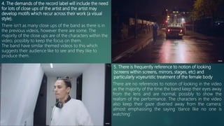 4. The demands of the record label will include the need
for lots of close ups of the artist and the artist may
develop motifs which recur across their work (a visual
style).
There isn’t as many close ups of the band as there is in
the previous videos, however there are some. The
majority of the close ups are of the characters within the
video; possibly to keep the focus on them.
The band have similar themed videos to this which
suggests their audience like to see and they like to
produce them.
5. There is frequently reference to notion of looking
(screens within screens, mirrors, stages, etc) and
particularly voyeuristic treatment of the female body
There are no references to notion of looking in the video
as the majority of the time the band keep their eyes away
from the lens and are normal; possibly to show the
realism of the performance. The characters in the video
also keep their gaze diverted away from the camera;
almost emphasising the saying ‘dance like no one is
watching’.
 