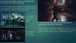 6. The artist may develop motifs or iconography that
recur across their work (a visual style)
The band’s visual style is bright and lively. They mainly
have videos with both performance and narrative and
use conventions of both indie rock and pop.
‘It Gets Cold’
from ‘Eliza
and the
Bear’.
‘Lion’s Heart’
from ‘Eliza
and the Bear’
7. There are often intertextual reference (to films, TV
programmes, other music videos etc).
There are no intertextual references to films or TV
programs within the video. However the video is similar
to their previous videos so they could reference them.
 