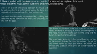 3. There is a relationship between music and visuals. The tone and atmosphere of the visual
reflects that of the music. (either illustrative, amplifying, contradicting).
There is an evident relationship between the music and
the video as, being a performance video, the band are
playing the instruments in perfect time to the music.
The band also do various movements like bobbing and
head nods to the rhythm of the music and are always in
time with the beat.
The bands movements make the video more lively to
reflect the tone of the song. It makes the atmosphere of
the video fun and energetic; just like the song and the
band’s live performances at gigs.
The video looks as though it has been filmed in one shot
as the camera follows the band in and out of their set
and never seems to stop. This makes the video look
smooth and laid back which gives off chilled vibes to the
audience.
 