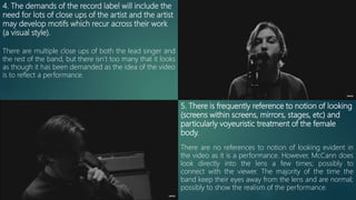 4. The demands of the record label will include the
need for lots of close ups of the artist and the artist
may develop motifs which recur across their work
(a visual style).
There are multiple close ups of both the lead singer and
the rest of the band, but there isn’t too many that it looks
as though it has been demanded as the idea of the video
is to reflect a performance.
5. There is frequently reference to notion of looking
(screens within screens, mirrors, stages, etc) and
particularly voyeuristic treatment of the female
body.
There are no references to notion of looking evident in
the video as it is a performance. However, McCann does
look directly into the lens a few times; possibly to
connect with the viewer. The majority of the time the
band keep their eyes away from the lens and are normal;
possibly to show the realism of the performance.
 