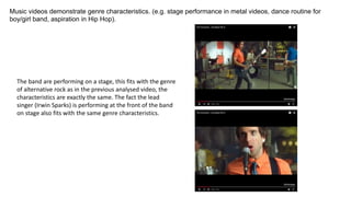 Music videos demonstrate genre characteristics. (e.g. stage performance in metal videos, dance routine for
boy/girl band, aspiration in Hip Hop).
The band are performing on a stage, this fits with the genre
of alternative rock as in the previous analysed video, the
characteristics are exactly the same. The fact the lead
singer (Irwin Sparks) is performing at the front of the band
on stage also fits with the same genre characteristics.
 