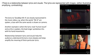 •There is a relationship between lyrics and visuals. The lyrics are represented with images. (either illustrative,
amplifying, contradicting).
The lyrics to ‘Goodbye Mr A’ are closely represented In
the music video, e.g. when the words “Mr A” are
spoken, a box with the same words is shown on camera.
Another example is when the lyrics read ‘human touch’
and as this is spoken, the lead singer symbolises this
with his hand movements.
Relationships between lyrics and visuals help the
audience understand the lyrics more deeply and helps
amplify the meaning of them particular lyrics
 