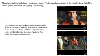 There is a relationship between music and visuals. The tone and atmosphere of the visual reflects that of the
music. (either illustrative, amplifying, contradicting).
The close ups of Irwin Sparks immediately identify him
as the lead singer in the band. The beat and flow of the
music matches perfectly with the energy of the lead
singer and band to make the video move and flow
perfectly through each cut scene.
 