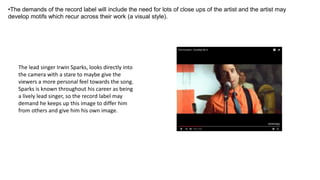 •The demands of the record label will include the need for lots of close ups of the artist and the artist may
develop motifs which recur across their work (a visual style).
The lead singer Irwin Sparks, looks directly into
the camera with a stare to maybe give the
viewers a more personal feel towards the song.
Sparks is known throughout his career as being
a lively lead singer, so the record label may
demand he keeps up this image to differ him
from others and give him his own image.
 