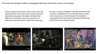 A visual style of the Hoosiers work is that across the
majority of their work, they seem to dress and style
themselves unusually. This makes the band look
different as they deter from the usual look of a
alternative rock band which makes them stand out.
•The artist may develop motifs or iconography that recur across their work (a visual style)
As seen in ‘Cops and Robbers’ and ‘Worried about Ray’
as well as ‘Goodbye Mr A’, the clothing chosen makes
them stand out as a band, however Irwin Sparks is
usually given the most vibrant clothing which portrays
how he is the lead singer/vocalist.
 