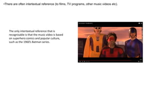 •There are often intertextual reference (to films, TV programs, other music videos etc).
The only intertextual reference that is
recognisable is that the music video is based
on superhero comics and popular culture,
such as the 1960’s Batman series.
 