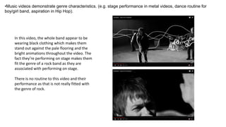 •Music videos demonstrate genre characteristics. (e.g. stage performance in metal videos, dance routine for
boy/girl band, aspiration in Hip Hop).
In this video, the whole band appear to be
wearing black clothing which makes them
stand out against the pale flooring and the
bright animations throughout the video. The
fact they’re performing on stage makes them
fit the genre of a rock band as they are
associated with performing on stage.
There is no routine to this video and their
performance as that is not really fitted with
the genre of rock.
 