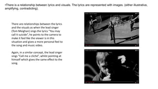 •There is a relationship between lyrics and visuals. The lyrics are represented with images. (either illustrative,
amplifying, contradicting).
There are relationships between the lyrics
and the visuals as when the lead singer
(Tom Meighan) sings the lyrics “You may
call it suicide”, he points to the camera to
make it feel like the viewer is in this
situation and gives a more personal feel to
the song and music video.
Again, in a similar concept, the lead singer
sings “Call me a cliché”, whilst pointing at
himself which gives the same effect to the
song.
 