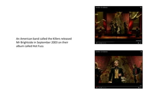 An American band called the Killers released
Mr Brightside in September 2003 on their
album called Hot Fuss
 