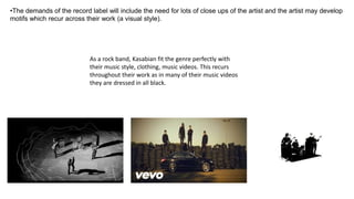 •The demands of the record label will include the need for lots of close ups of the artist and the artist may develop
motifs which recur across their work (a visual style).
As a rock band, Kasabian fit the genre perfectly with
their music style, clothing, music videos. This recurs
throughout their work as in many of their music videos
they are dressed in all black.
 