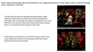 Music videos demonstrate genre characteristics. (e.g. stage performance in metal videos, dance routine for boy/girl
band, aspiration in Hip Hop).
The fact that the band are standing and performing on stage
makes the video easier to understand as they fit the genre of
alternative rock. It also helps the audience understand as it is clear
that there is no storyline and just the band performing. However,
there is a sub-storyline of the woman in the video.
As this band are alternative rock, they fit the genre well as most
music videos with similar or the same genre will have a band
performing and no main storyline.
 