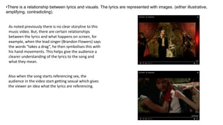 •There is a relationship between lyrics and visuals. The lyrics are represented with images. (either illustrative,
amplifying, contradicting).
As noted previously there is no clear storyline to this
music video. But, there are certain relationships
between the lyrics and what happens on screen, for
example, when the lead singer (Brandon Flowers) says
the words “takes a drag”, he then symbolises this with
his hand movements. This helps give the audience a
clearer understanding of the lyrics to the song and
what they mean.
Also when the song starts referencing sex, the
audience in the video start getting sexual which gives
the viewer an idea what the lyrics are referencing.
 