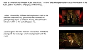 There is a relationship between music and visuals. The tone and atmosphere of the visual reflects that of the
music. (either illustrative, amplifying, contradicting).
There is a relationship between the song and the crowd in the
video because as the song gets louder, the audience start
getting more pumped up and start dancing. This reflects the
Killers in real life as this is what happens live.
Also throughout the video there are various shots of the band
playing with the lead singer which match perfectly with the
music.
 