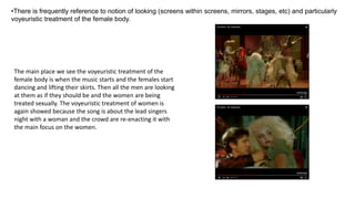The main place we see the voyeuristic treatment of the
female body is when the music starts and the females start
dancing and lifting their skirts. Then all the men are looking
at them as if they should be and the women are being
treated sexually. The voyeuristic treatment of women is
again showed because the song is about the lead singers
night with a woman and the crowd are re-enacting it with
the main focus on the women.
•There is frequently reference to notion of looking (screens within screens, mirrors, stages, etc) and particularly
voyeuristic treatment of the female body.
 