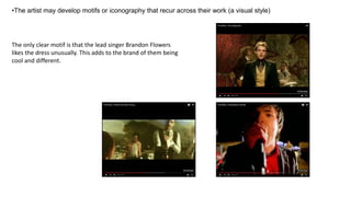 •The artist may develop motifs or iconography that recur across their work (a visual style)
The only clear motif is that the lead singer Brandon Flowers
likes the dress unusually. This adds to the brand of them being
cool and different.
 