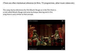 •There are often intertextual reference (to films, TV programmes, other music videos etc).
This song clearly references the film Moulin Rouge as in the film there is
a club called Moulin Rouge and some burlesque dancing and in this
song there is very similar to that concept.
 