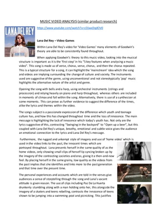 MUSIC VIDEO ANALYSIS (similar product research)
https://www.youtube.com/watch?v=cE6wxDqdOV0
Lana Del Rey – Video Games
Within Lana Del Rey’s video for ‘Video Games’ many elements of Goodwin’s
theory are able to be consistently found throughout.
When applying Goodwin’s theory to this music video, looking into the musical
structure is important as it is the ‘first step’ in his “5 key features when analysing a music
video”. This song is made us of verse, chorus, verse, chorus, and then the chorus repeated.
This is a typical structure for a song, it can highlight the ‘mainstream’ idea which the song
and videos are implying surrounding the change of culture and society. The instruments
used are suggestive of the genre, using unconventional and not stereotypically ‘pop’ music
highlights the alternative nature of the artist and genre.
Opening the song with bells and a harp, using orchestral instruments (strings and
procession) and relying heavily on piano and harp throughout, whereas others are included
in moments of climax and fall within the song. Alternatively, there is use of a synthesizer at
some moments. This can prove as further evidence to suggest the difference of the times,
alike the lyrics and themes within the video.
The songs subject is a passionate expression of the difference which youth and teenage
culture has, and how this has changed throughout time and the loss of innocence. The main
message is highlighting the lack of innocence which today’s youth has. Not only are the
lyrics suggestive of this, contrasting “Swinging in the backyard” to “Open up a beer”, but this
coupled with Lana Del Rey’s unique, breathy, emotional and subtle voice gives the audience
an emotional connection to the lyrics and Lana Del Rey’s message.
Furthermore, the rugged and unkempt style of imagery and use of ‘home video’ which is
used in the video links to the past, the innocent times which are
portrayed throughout. Lana presents herself in the same quality of as the
home videos, only showing small clips of herself lip syncing broken up by
the imagery of the contrasting societies and eras, giving it a then-and-now
feel. By placing herself in the same grainy, low quality as the videos from
the past implies that she identifies and links more to the past generation
and that time over the present time.
The personal experiences and accounts which are told in the verses give
audiences a sense of storytelling through the song and Lana’s vacant
attitude is given reason. The use of clips including Paz De La Huerta
drunkenly stumbling along with a man holding onto her, this alongside the
imagery of a skaters and teens rebelling, contrasts the innocence of teens
shown to be jumping into a swimming pool and picnicking. This justifies
 