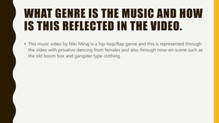 WHAT GENRE IS THE MUSIC AND HOW
IS THIS REFLECTED IN THE VIDEO.
• This music video by Niki Minaj is a hip-hop/Rap genre and this is represented through
the video with privative dancing from females and also through mise-en-scene such as
the old boom box and gangster type clothing.
 