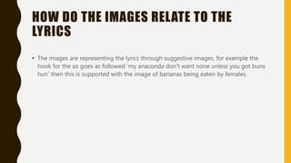 HOW DO THE IMAGES RELATE TO THE
LYRICS
• The images are representing the lyrics through suggestive images, for example the
hook for the so goes as followed ‘my anaconda don't want none unless you got buns
hun’ then this is supported with the image of bananas being eaten by females.
 