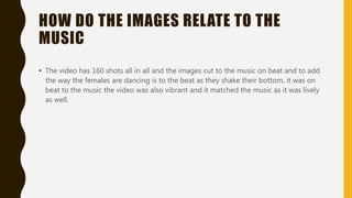 HOW DO THE IMAGES RELATE TO THE
MUSIC
• The video has 160 shots all in all and the images cut to the music on beat and to add
the way the females are dancing is to the beat as they shake their bottom, it was on
beat to the music the video was also vibrant and it matched the music as it was lively
as well.
 