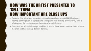 HOW WAS THE ARTIST PRESENTED TO
‘SELL’ THEM
HOW IMPORTANT ARE CLOSE UPS
• The artist Niki Minaj was presented extremely sexually as a result Niki Minaj was
wearing clothing such as 2 pieces and thongs and was dancing provocatively. This is
what caused the controversy as there was a lack of clothing.
• There was not a lot of close ups used in this text as there was more wide shots to show
the artist and her back up dancers dancing.
 