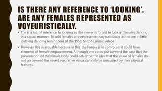 IS THERE ANY REFERENCE TO ‘LOOKING’.
ARE ANY FEMALES REPRESENTED AS
VOYEURISTICALLY.
• The is a lot of reference to looking as the viewer is forced to look at females dancing
in a sexual manner. To add females a re represented voyeuristically as the are in little
clothing dancing reminiscent of the 1950 Scopito music videos.
• However this is arguable because in this the female is in control so it could have
elements of female empowerment. Although one could put forward the case that the
presentation of the female body could advertise the idea that the value of females do
not go beyond the naked eye, rather value can only be measured by their physical
features.
 