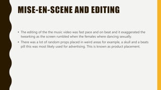 MISE-EN-SCENE AND EDITING
• The editing of the the music video was fast pace and on beat and it exaggerated the
twearking as the screen rumbled when the females where dancing sexually.
• There was a lot of random props placed in weird areas for example, a skull and a beats
pill this was most likely used for advertising. This is known as product placement.
 