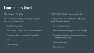Conventions Used
The Weeknd - The Hills
The conventions of the Alternative R&B genre
which this video uses are:
Good looking females
Dark colours (black is used to portray emotion)
The video follows a narrative (of an affair)
Cars
Clear close ups
PARTYNEXTDOOR - Come and See Me
The conventions of the Alternative R&B genre
which this video uses are:
Good looking females
Alcohol (shown throughout the bar setting)
Dark colours (to express emotion and add to
the tone of the song)
Relationship motif
Clear close ups
 