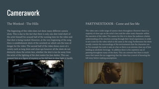 Camerawork
The Weeknd - The Hills
The beginning of this video does not show many different camera
shots. This is due to the fact that there is only one shot (mid shot) of
the artist himself for around half of the running time for the video and
that shot is being tracked. However, at the very beginning of the song
there is establishment shots of the wrecked car which sets the tone of
danger for the video. The second half of the video shows more of a
variety such as long shots and close ups however all the shots do not
distinctly show the artists face, whether the shot is too far away from
the artist of the lighting of the shot makes his face darker. This can
present him as a figure of mystery as his full face in clear light is hardly
shown.
PARTYNEXTDOOR - Come and See Me
The video uses a wide range of camera shots throughout. However there is a
majority of close ups on the artist’s face and the other main character within
the narrative of the video. The reason for this is to show the audience a better
understanding of the emotion coming through their facial expressions in order
to set a tone for the video which is the same as the song. Furthermore the shots
usually contain the surroundings of the environments that the characters are
in. For example the male is seen at a bar so there is an extreme close up of him
holding an alcoholic beverage. In addition there is the repetitive use of
panning throughout many of the shots. This can connote that there is much
more that meets the eye suggesting that the video has a moral of knowing the
full story before making assumptions.
 