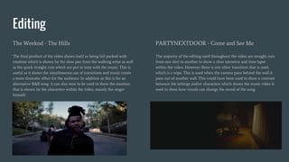 Editing
The Weeknd - The Hills
The final product of the video shows itself as being full packed with
emotion which is shown by the slow pan from the walking artist as well
as the quick straight cuts which are put in time with the music. This is
useful as it shows the simultaneous use of transitions and music create
a more dramatic effect for the audience. In addition as this is for an
alternative R&B song it can also seen to be used to show the emotion
that is shown by the characters within the video, mainly the singer
himself.
PARTYNEXTDOOR - Come and See Me
The majority of the editing used throughout the video are straight cuts
from one shot to another to show a clear narrative and time lapse
within the video. However there is one other transition that is used,
which is a wipe. This is used when the camera pans behind the wall it
pans out of another wall. This could have been used to show a contrast
between the settings and/or characters which shows the music video is
used to show how visuals can change the mood of the song.
 
