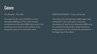Genre
The Weeknd - The Hills
This video for the song ‘The Hills’ is of the
alternative R&B genre. This video contains
conventions in alternative R&B videos and in this
particular case it involves: cars, females, fancy
living (the room at the end of the video).
PARTYNEXTDOOR - Come and See Me
This video is for the alternative R&B song ‘Come
and See Me’. Like I said earlier it has many
conventions of what is in an alternative R&B song.
For example having females, alcohol and fancy
living expenses (in this instance the apartment at
the beginning of the video).
 