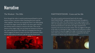 Narrative
The Weeknd - The Hills
Even though the video is mainly performanced based it can be
shown to have a narrative when matching the lyrics and the
video together. The lyrics are saying that there is an affair going
on where the singer wants the affair to be more open whereas
the woman wants to keep it a secret at all costs. This can be
shown as the singer sings ‘you say keep our business on the low
low’ and at this point in the video he is escaping from the car
which suggests he doesn’t want to do this with someone if they
are not open about it and can’t ‘get her out the friend zone’.
PARTYNEXTDOOR - Come and See Me
The video is mainly performanced based with the singer -
PARTYNEXTDOOR - singing and playing the piano throughout a
majority of the video. The video focuses on the singer being in a bar
with a lot of people to portray him being influenced by things such as
alcohol and friends but it also shows the singer separated from
everyone to be on his own to play a piano. This can suggest in this part
of the video it is showing the singer using some self reflection to reflect
on his actions. It may also suggest the singer is showing his true nature
when with music as he is alone and is shown singing from the heart
passionately as shown from his facial expressions.
 
