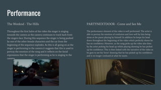 Performance
The Weeknd - The Hills
Throughout the first halve of the video the singer is singing
towards the camera as the camera continues to track back from
the singers face. During this sequence the singer is being pushed
by one of the other female characters and the car from the
beginning of the sequence explodes. As this is all going on as the
singer is performing to the camera it suggests that this is used to
portray the emotion of the song and it reflects on the facial
expressions that the singer is performing as he is singing to the
camera.
PARTYNEXTDOOR - Come and See Me
The performance element of the video is well performed. The artist is
able to portray his emotion of confusion and love well by him being
alone at the piano playing by himself. In addition he keeps his head
down throughout the beginning of the video which perfectly shows he
has no confidence. However, as the song picks up the video also does
by the artist picking his head up whilst playing showing he has picked
up his confidence. This is then linked with the narrative of the video as
he goes to see his ‘lover’ showing that he has picked up his confidence
and is no longer confused at what he wants.
 