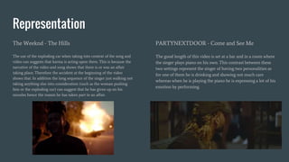 Representation
The Weeknd - The Hills
The use of the exploding car when taking into context of the song and
video can suggests that karma is acting upon them. This is because the
narrative of the video and song shows that there is or was an affair
taking place. Therefore the accident at the beginning of the video
shows that. In addition the long sequence of the singer just walking not
taking anything else into consideration (such as the woman pushing
him or the exploding car) can suggest that he has given up on his
morales hence the reason he has taken part in an affair.
PARTYNEXTDOOR - Come and See Me
The good length of this video is set at a bar and in a room where
the singer plays piano on his own. This contrast between these
two settings represent the singer of having two personalities as
for one of them he is drinking and showing not much care
whereas when he is playing the piano he is expressing a lot of his
emotion by performing.
 