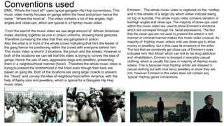 Conventions used
DMX, ‘Where the hood at?’ uses typical gangster Hip Hop conventions. This
music video mainly focuses on gangs within the hood and prison hence the
name ‘’ Where the hood at’’. The video contains a lot of low angles, high
angles and close-ups, which are typical in a HipHop music video.
From the start of the music video we see large amount of African American
males standing together as one in prison uniforms, showing hand gestures.
Therefore conveying the idea that they are gangsters in prison.
Also the artist is in front of the whole crowd indicating that he's the leader of
the gang hence his positioning within the crowd;with everyone behind him.
This music video is shot in 2 locations, the prison and the streets. However in
both of the locations we can tell that this video is trying to convey the idea of
gangs, hence the use of cars, aggressive dogs and jewellery, presenting
them in a neighbourhood manner (hood). Therefore the whole music video is
trying to present the brotherhood in the hood even though their lives are
based on gang life. Both of the locations are using large crowds to present
the ‘’Hood’’ and convey the idea of neighbourhood within America, with the
help of flashy cars and jewellery, which is typical for a Gangster Hip Hop
music video.
Eminem - The whole music video is captured on the rooftop
and in the streets of a large city which either indicate being
on top or suicidal. The whole music video contains variation of
low/high angles and close-ups. The majority of close-ups used
within this music video are used to show Eminem’s emotions
which are conveyed through his facial expressions. The fact
that the close-ups are not used to present the artist;in a rich
manner or criminal manner makes this music video unusual. As
majority of HipHop music videos only use close-ups to show
money or jewellery, but in this case its emotions of the artist.
The fact that we constantly get close-ups of Eminem’s eyes
indicates he's ‘Not Afraid’ which can link to his drug addiction
and rehabilitation. Eminem is dressed in everyday casual
clothing, which is usually the case in majority of HipHop music
videos. This is because most HipHop artists are dressed in
casual clothing but with nice fancy jewellery to show they are
rich, however Eminem in this video does not contain any
‘typical’ HipHop genre conventions.
 