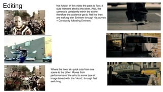 Editing Not Afraid- In this video the pace is fast, it
cuts from one shot to the other. Also, the
camera is constantly within the scene
therefore the audience get to feel like they
are walking with Eminem through his journey.
= Constantly following Eminem.
Where the hood at- quick cuts from one
scene to the other. Moves from
performance of the artist to some type of
image linked with the ‘Hood’, through fast
switching.
 