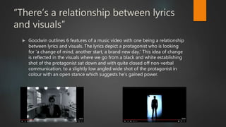 “There’s a relationship between lyrics
and visuals”
 Goodwin outlines 6 features of a music video with one being a relationship
between lyrics and visuals. The lyrics depict a protagonist who is looking
for ‘a change of mind, another start, a brand new day.’ This idea of change
is reflected in the visuals where we go from a black and white establishing
shot of the protagonist sat down and with quite closed off non-verbal
communication, to a slightly low angled wide shot of the protagonist in
colour with an open stance which suggests he’s gained power.
 