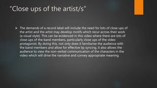 “Close ups of the artist/s”
 The demands of a record label will include the need for lots of close ups of
the artist and the artist may develop motifs which recur across their work
(a visual style). This can be evidenced in this video where there are lots of
close ups of the band members, particularly close ups of the video
protagonist. By doing this, not only does it familiarise the audience with
the band members and allow for effective lip syncing, it also allows the
audience to view the non-verbal communication of the characters in the
video which will drive the narrative and convey appropriate meaning.
 