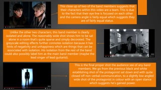 This close up of two of the band members suggests that
their characters within this video are a team. This is due
to the fact that their eye line is focused on each other
and the camera angle is fairly equal which suggests they
are of fairly equal status.
Unlike the other two characters, this band member is clearly
isolated and alone. The reasonably wide shot shows him to be sat
alone in a room that’s quite sparse and simply decorated. The
greyscale editing effects further connotes isolation because it has
hints of negativity and unhappiness which are things that can be
associated with isolation. His isolation from the rest of the band
could also possibly label him as the main band member (maybe the
lead singer of lead guitarist).
This is the final proper shot the audience see of any band
members. We go from the previous black and white
establishing shot of the protagonist sat down and with quite
closed off non-verbal communication, to a slightly low angled
wide shot of the protagonist in colour with an open stance
which suggests he’s gained power.
 