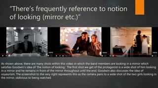 “There’s frequently reference to notion
of looking (mirror etc.)”
As shown above, there are many shots within this video in which the band members are looking in a mirror which
satisfies Goodwin’s idea of ‘the notion of looking.’ The first shot we get of the protagonist is a wide shot of him looking
in a mirror and he remains in front of the mirror throughout until the end. Goodwin also discusses the idea of
voyeurism. The screenshot to the very right represents this as the camera pans to a wide shot of the two girls looking in
the mirror, oblivious to being watched.
 